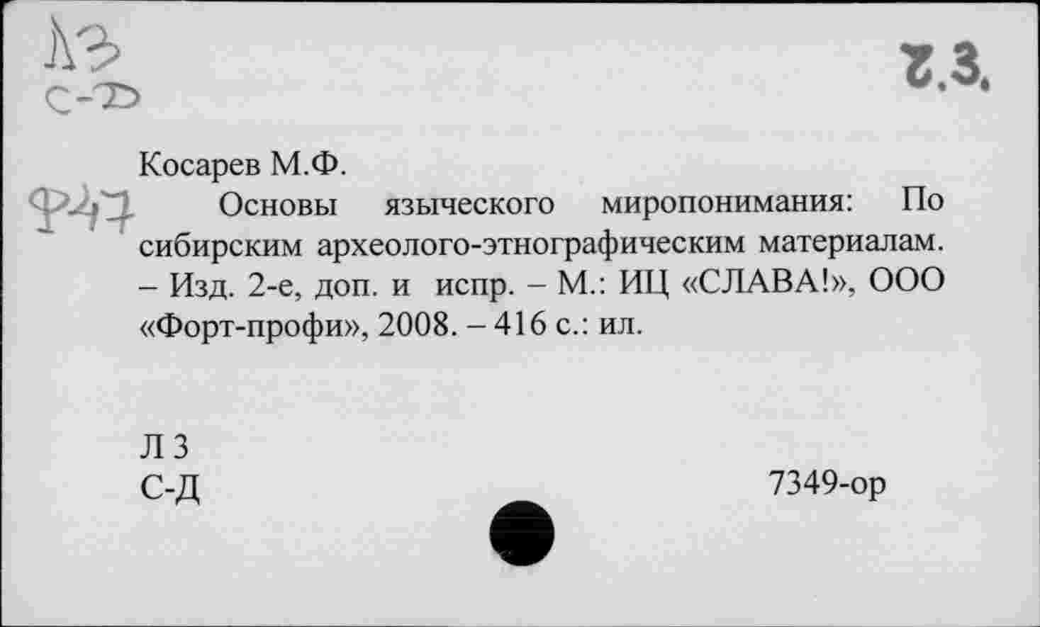 ﻿A3 С-Т>
г.з.
Косарев М.Ф.
Основы языческого миропонимания: По сибирским археолого-этнографическим материалам. — Изд. 2-е, доп. и испр. — М.: ИЦ «СЛАВА!», ООО «Форт-профи», 2008. - 416 с.: ил.
ЛЗ С-Д
7349-ор